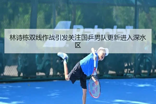 林诗栋双线作战引发关注国乒男队更新进入深水区