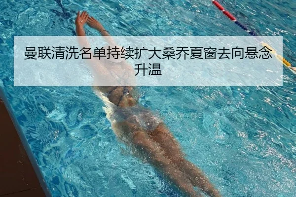 曼联清洗名单持续扩大桑乔夏窗去向悬念升温